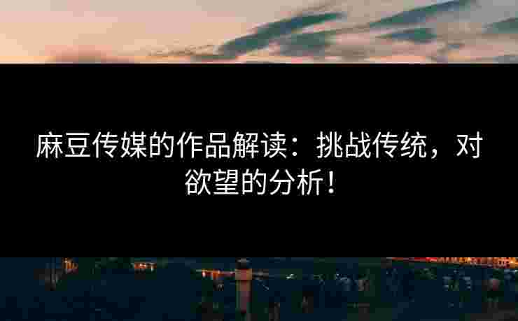 麻豆传媒的作品解读：挑战传统，对欲望的分析！