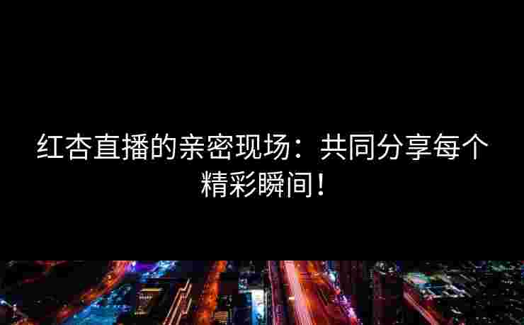 红杏直播的亲密现场：共同分享每个精彩瞬间！