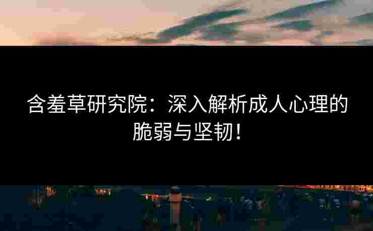 含羞草研究院：深入解析成人心理的脆弱与坚韧！