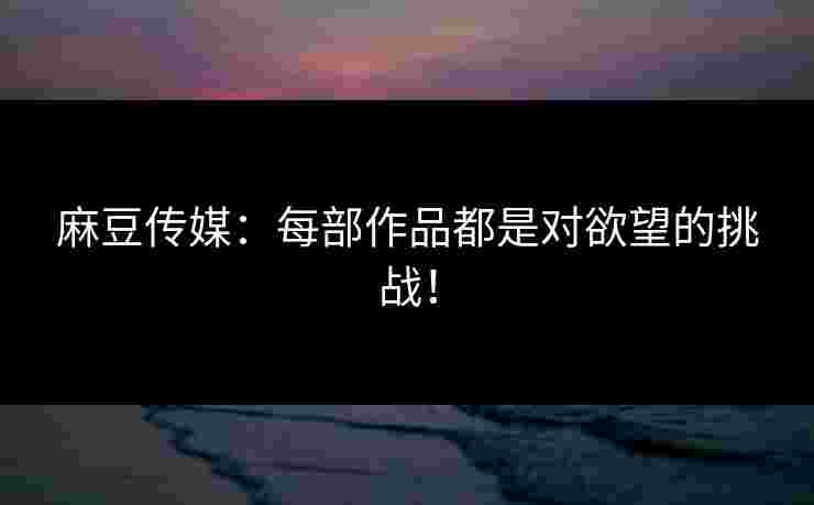 麻豆传媒：每部作品都是对欲望的挑战！