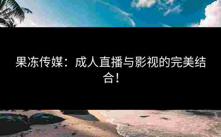 果冻传媒：成人直播与影视的完美结合！