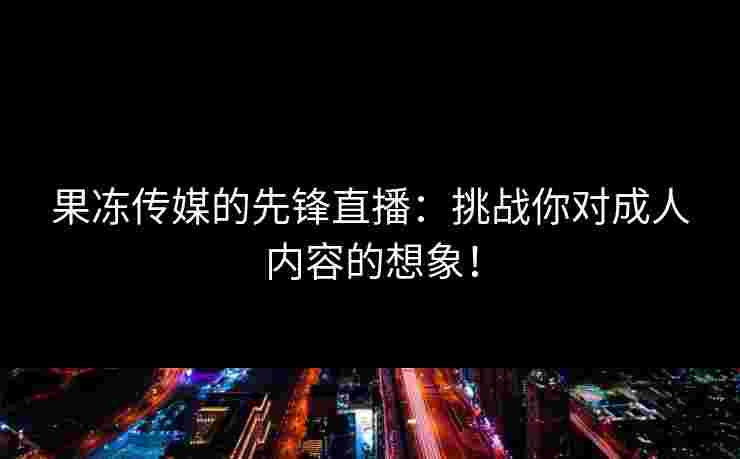 果冻传媒的先锋直播：挑战你对成人内容的想象！