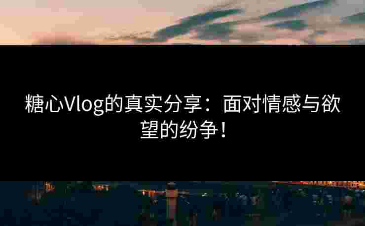 糖心Vlog的真实分享：面对情感与欲望的纷争！