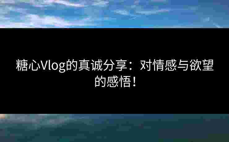 糖心Vlog的真诚分享：对情感与欲望的感悟！