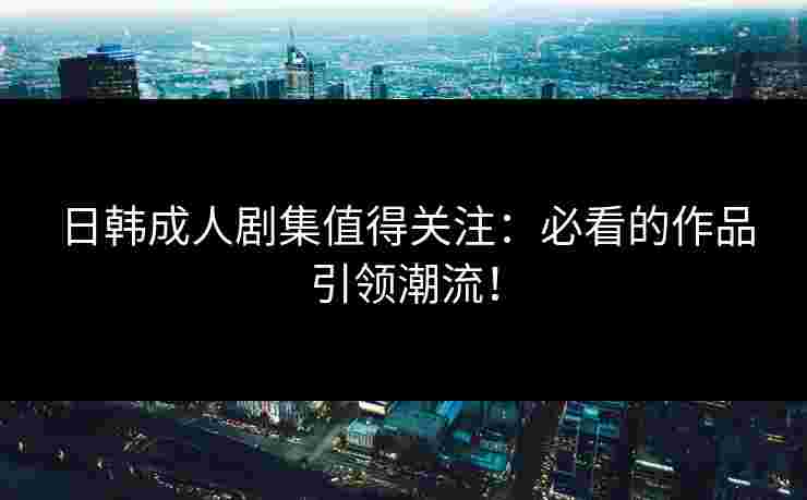 日韩成人剧集值得关注：必看的作品引领潮流！