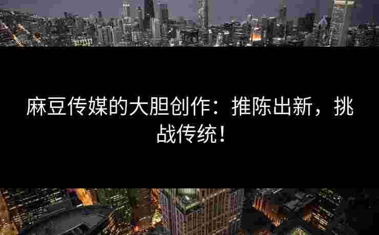 麻豆传媒的大胆创作：推陈出新，挑战传统！