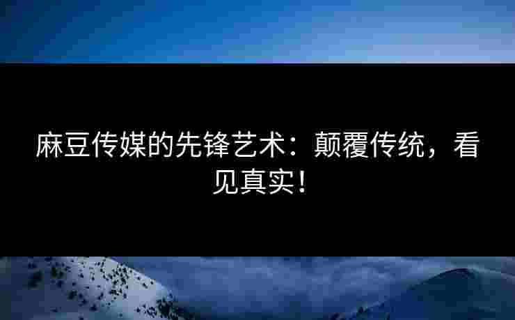 麻豆传媒的先锋艺术：颠覆传统，看见真实！