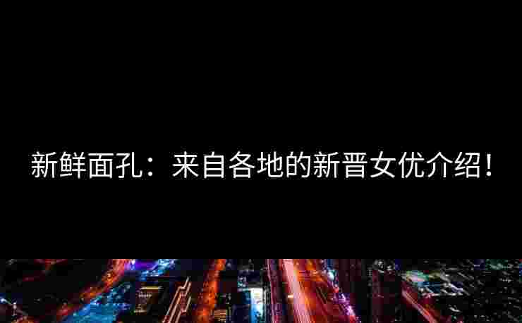 新鲜面孔：来自各地的新晋女优介绍！