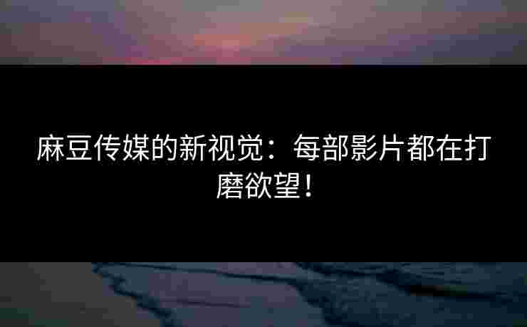 麻豆传媒的新视觉：每部影片都在打磨欲望！
