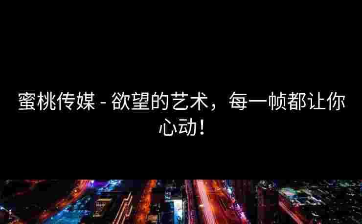蜜桃传媒 - 欲望的艺术，每一帧都让你心动！