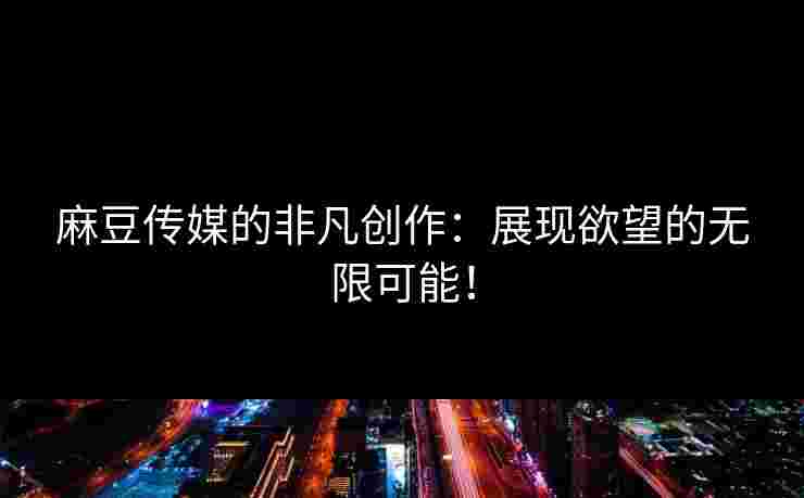 麻豆传媒的非凡创作：展现欲望的无限可能！