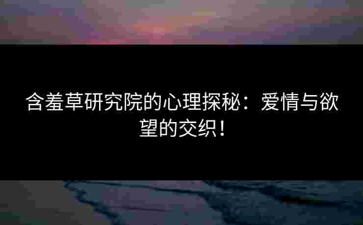含羞草研究院的心理探秘：爱情与欲望的交织！