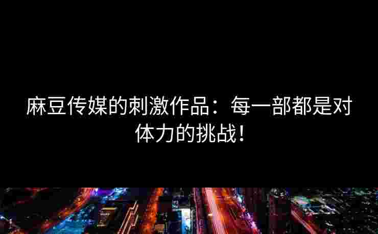 麻豆传媒的刺激作品：每一部都是对体力的挑战！