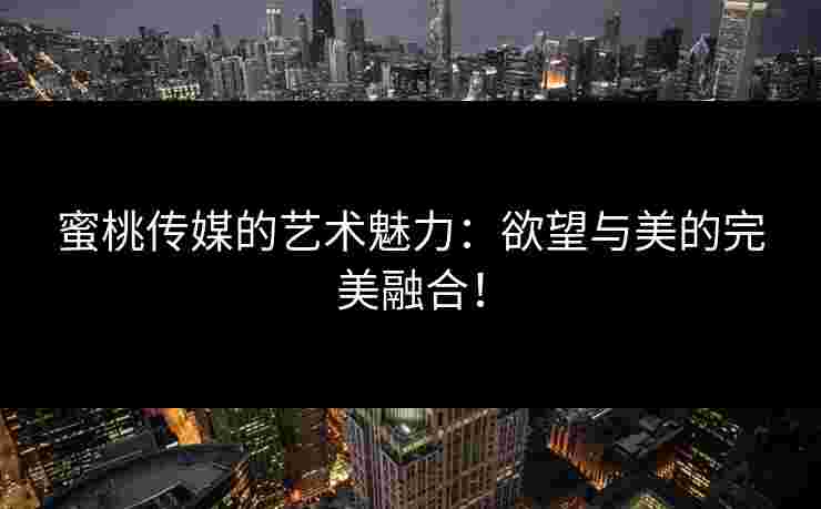 蜜桃传媒的艺术魅力：欲望与美的完美融合！