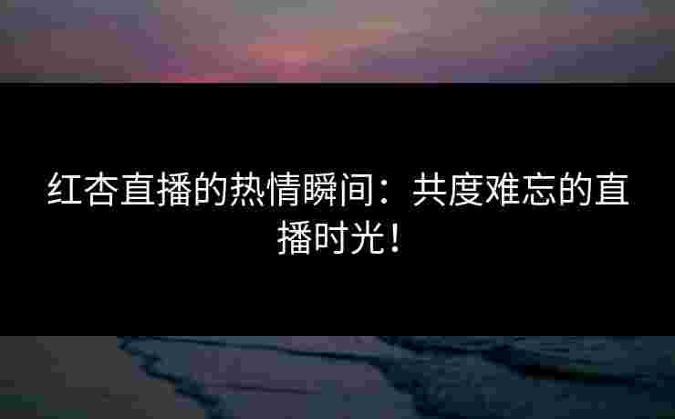 红杏直播的热情瞬间：共度难忘的直播时光！