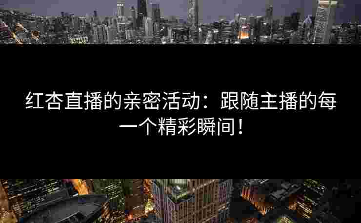 红杏直播的亲密活动：跟随主播的每一个精彩瞬间！