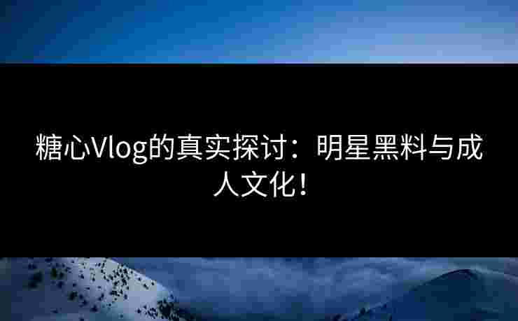 糖心Vlog的真实探讨：明星黑料与成人文化！