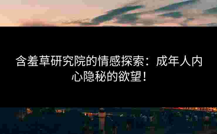 含羞草研究院的情感探索：成年人内心隐秘的欲望！