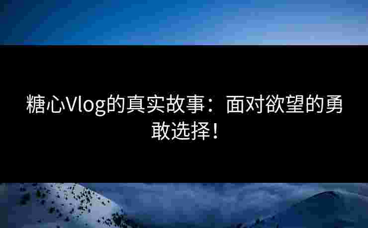 糖心Vlog的真实故事：面对欲望的勇敢选择！