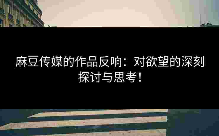 麻豆传媒的作品反响：对欲望的深刻探讨与思考！