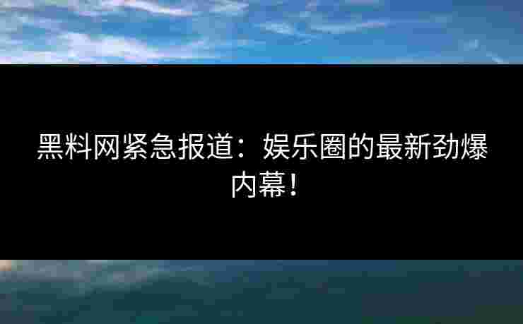 黑料网紧急报道：娱乐圈的最新劲爆内幕！