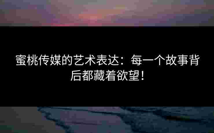 蜜桃传媒的艺术表达：每一个故事背后都藏着欲望！