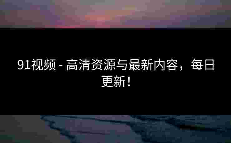 91视频 - 高清资源与最新内容，每日更新！