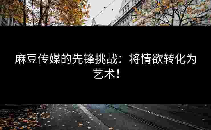 麻豆传媒的先锋挑战：将情欲转化为艺术！