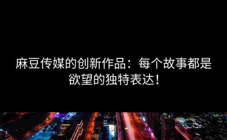 麻豆传媒的创新作品：每个故事都是欲望的独特表达！