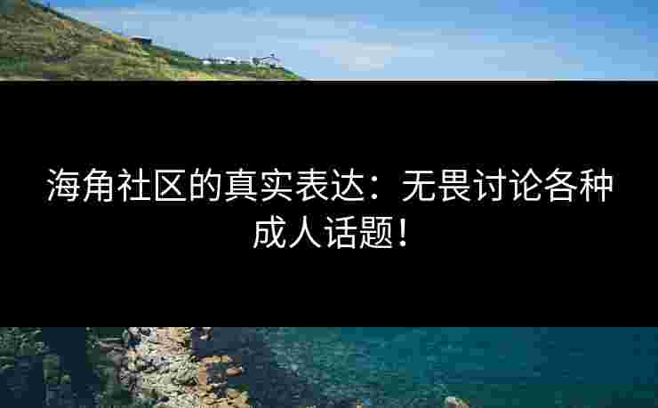 海角社区的真实表达：无畏讨论各种成人话题！