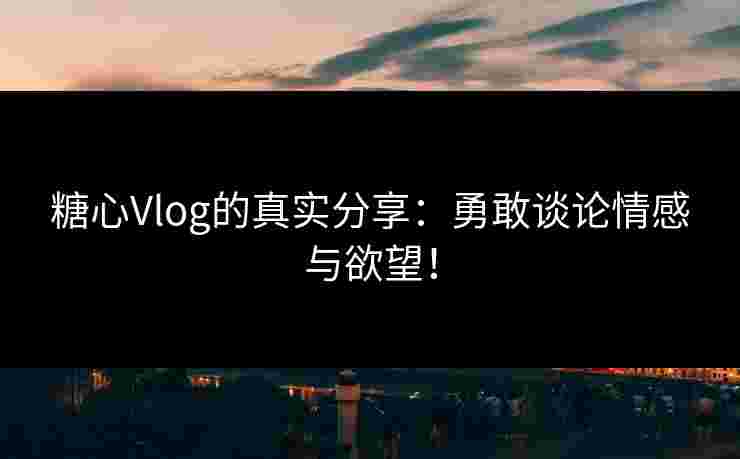糖心Vlog的真实分享：勇敢谈论情感与欲望！