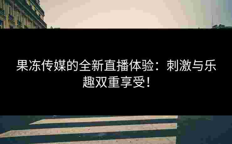 果冻传媒的全新直播体验：刺激与乐趣双重享受！