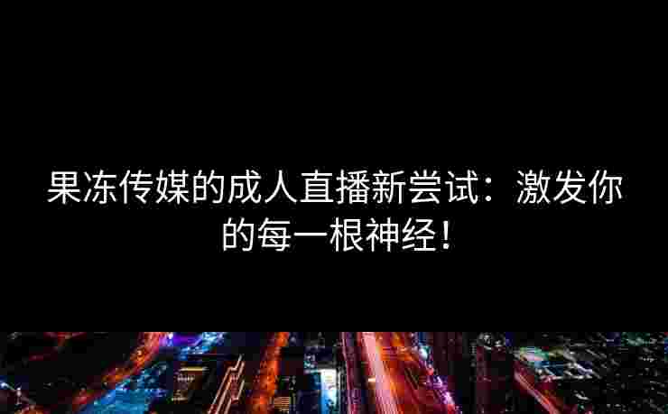 果冻传媒的成人直播新尝试：激发你的每一根神经！