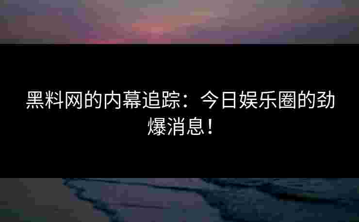 黑料网的内幕追踪：今日娱乐圈的劲爆消息！