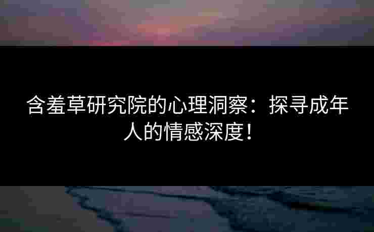 含羞草研究院的心理洞察：探寻成年人的情感深度！