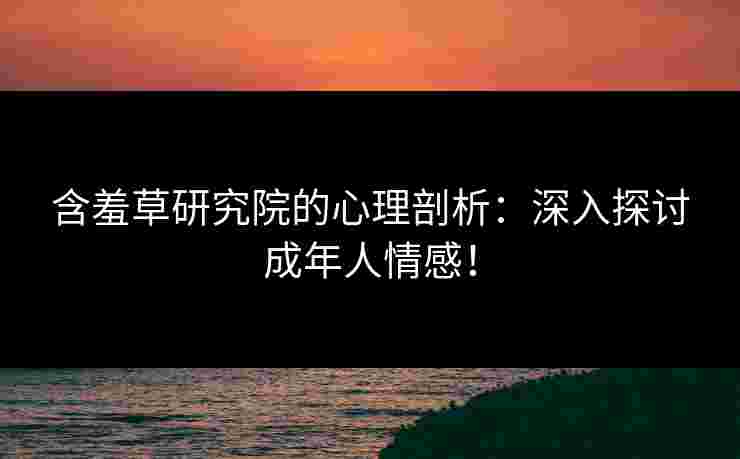含羞草研究院的心理剖析：深入探讨成年人情感！