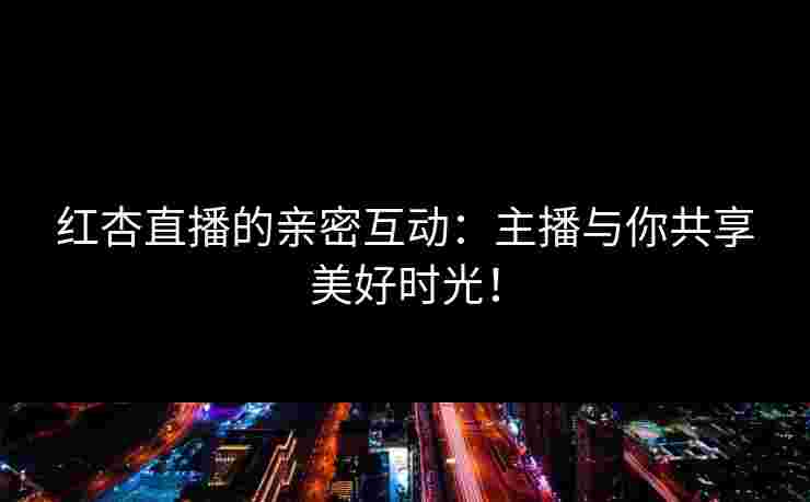 红杏直播的亲密互动：主播与你共享美好时光！