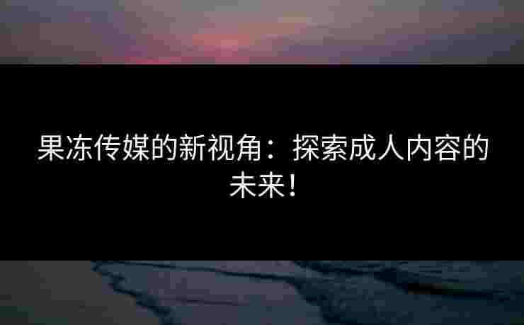 果冻传媒的新视角：探索成人内容的未来！