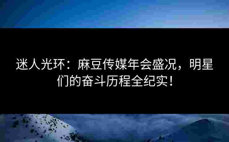 迷人光环：麻豆传媒年会盛况，明星们的奋斗历程全纪实！