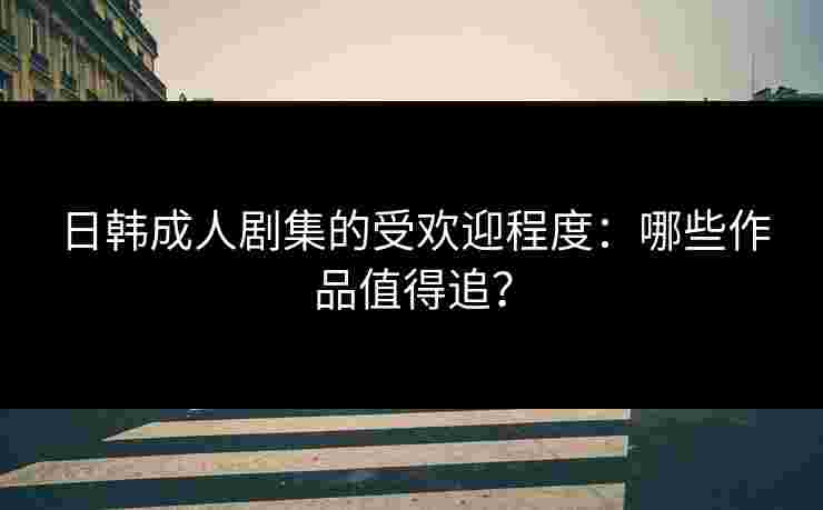 日韩成人剧集的受欢迎程度：哪些作品值得追？