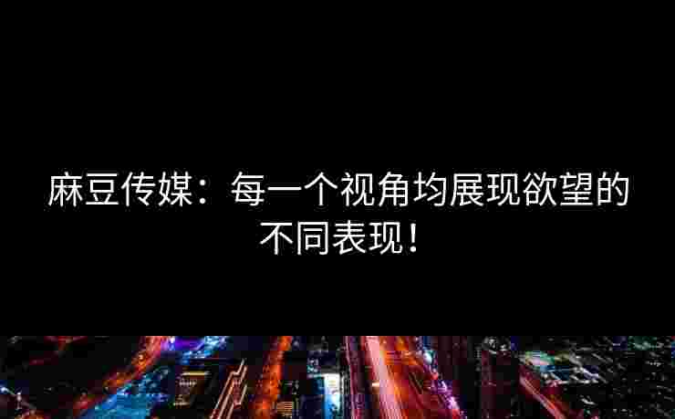 麻豆传媒：每一个视角均展现欲望的不同表现！