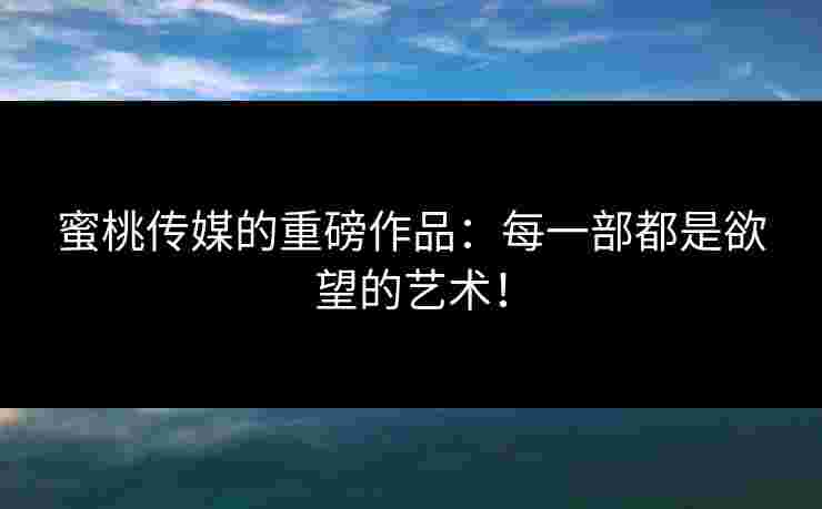 蜜桃传媒的重磅作品：每一部都是欲望的艺术！