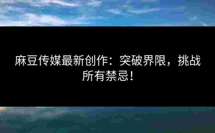麻豆传媒最新创作：突破界限，挑战所有禁忌！