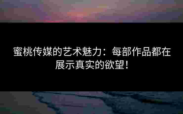 蜜桃传媒的艺术魅力：每部作品都在展示真实的欲望！