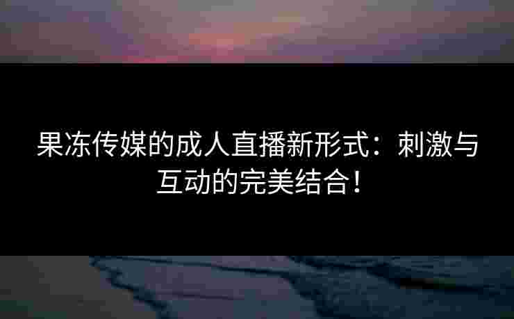 果冻传媒的成人直播新形式：刺激与互动的完美结合！