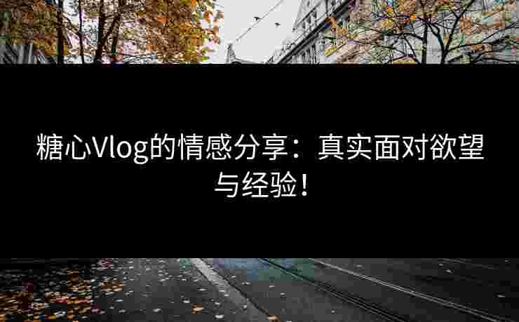 糖心Vlog的情感分享：真实面对欲望与经验！