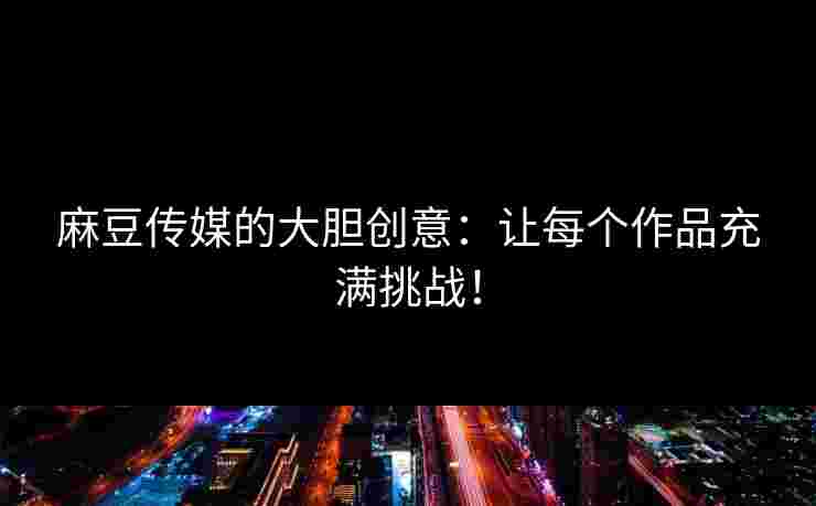 麻豆传媒的大胆创意：让每个作品充满挑战！