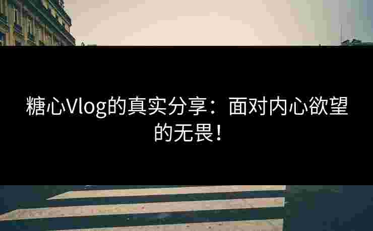 糖心Vlog的真实分享：面对内心欲望的无畏！