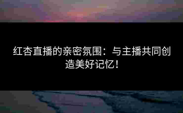 红杏直播的亲密氛围：与主播共同创造美好记忆！