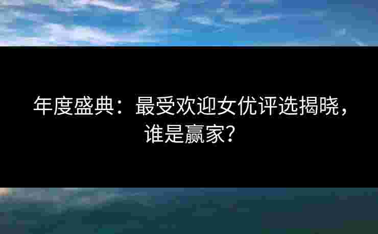 年度盛典：最受欢迎女优评选揭晓，谁是赢家？